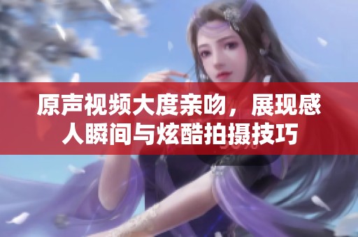 原声视频大度亲吻，展现感人瞬间与炫酷拍摄技巧