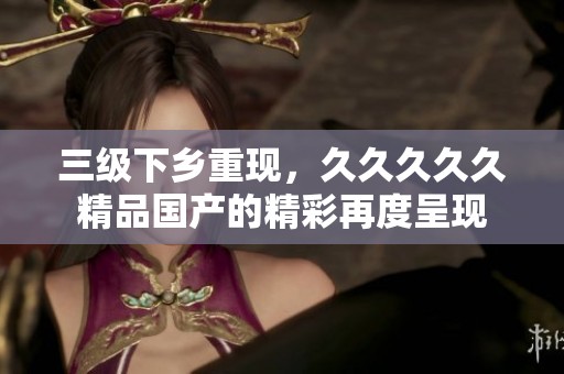 三级下乡重现，****久精品国产的精彩再度呈现
