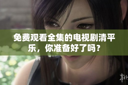 免费观看全集的电视剧清平乐，你准备好了吗？