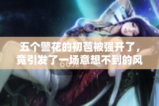 五个警花的初苞被强开了，竟引发了一场意想不到的风波
