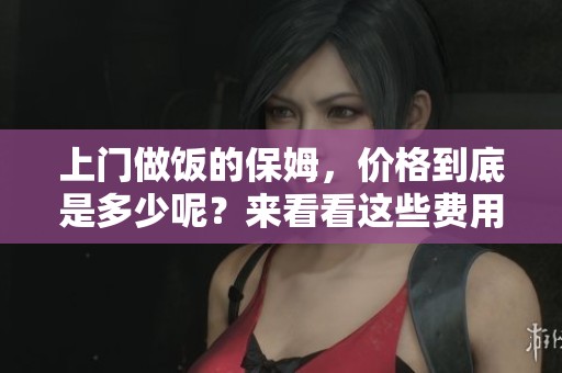 上门做饭的保姆，价格到底是多少呢？来看看这些费用的详细信息吧