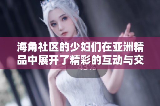 海角社区的少妇们在亚洲精品中展开了精彩的互动与交流活动