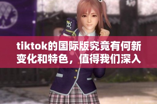 tiktok的国际版究竟有何新变化和特色，值得我们深入了解与体验