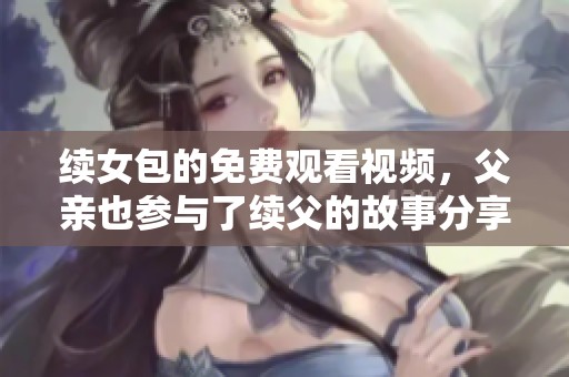 续女包的免费观看视频，父亲也参与了续父的故事分享。
