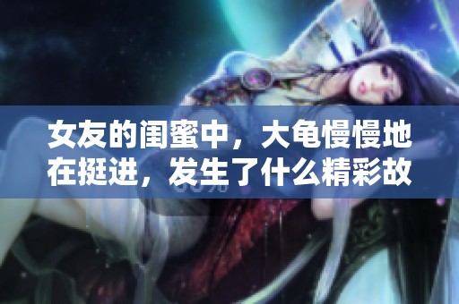 女友的闺蜜中，大龟慢慢地在挺进，发生了什么精彩故事呢