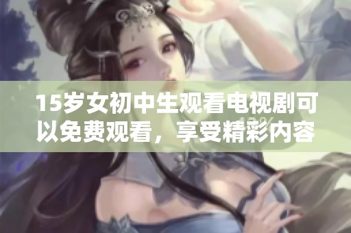 15岁女初中生观看电视剧可以免费观看，享受精彩内容的乐趣与快乐。