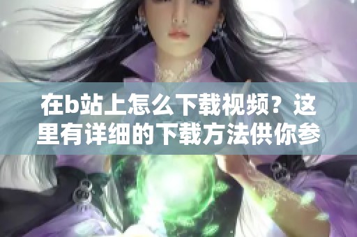 在b站上怎么下载视频？这里有详细的下载方法供你参考！