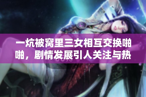 一炕被窝里三女相互交换啪啪，剧情发展引人关注与热议