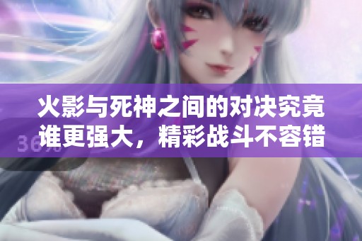 火影与死神之间的对决究竟谁更强大，精彩战斗不容错过！