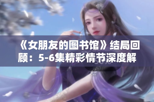 《女朋友的图书馆》结局回顾：5-6集精彩情节深度解析