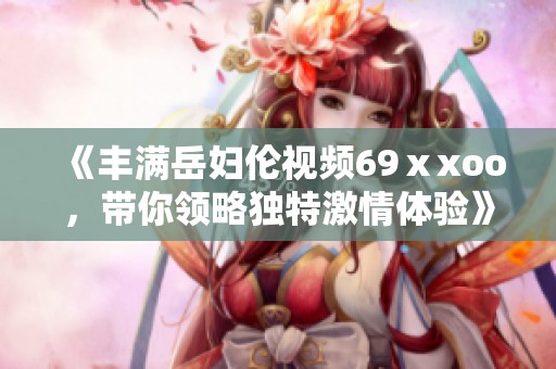 《丰满岳妇伦视频69ⅹxoo，带你领略独特激情体验》