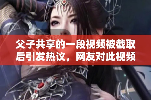 父子共享的一段视频被截取后引发热议，网友对此视频反应热烈不已