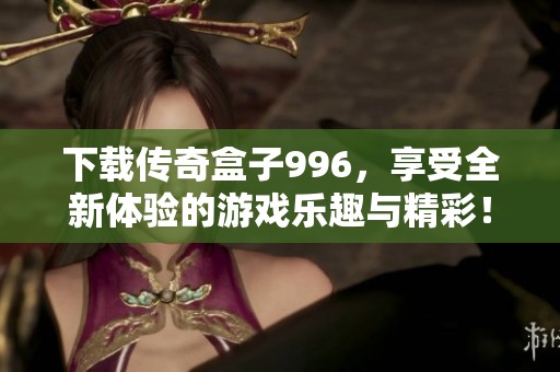 下载传奇盒子996，享受全新体验的游戏乐趣与精彩！