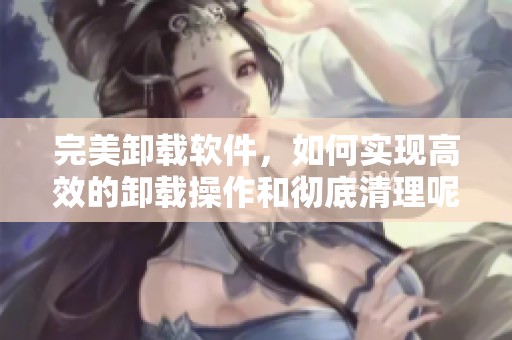 完美卸载软件，如何实现高效的卸载操作和彻底清理呢