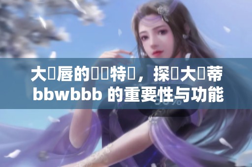 大陰唇的結構特點，探討大陰蒂 bbwbbb 的重要性与功能