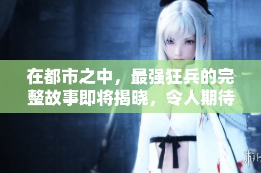 在都市之中，最强狂兵的完整故事即将揭晓，令人期待的情节大揭秘