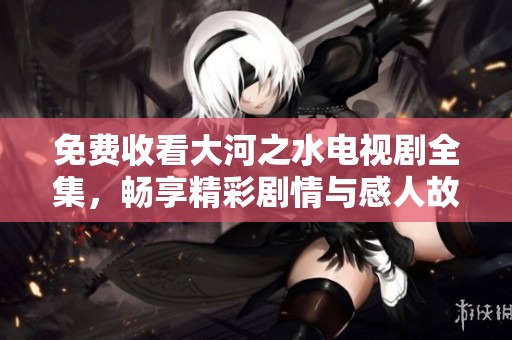 免费收看大河之水电视剧全集，畅享精彩剧情与感人故事