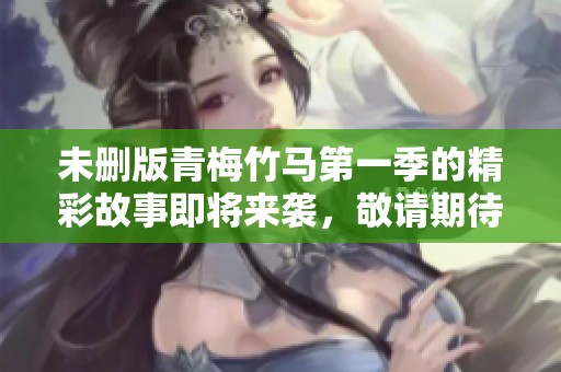 未删版青梅竹马第一季的精彩故事即将来袭，敬请期待更多精彩内容！