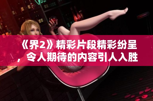 《界2》精彩片段精彩纷呈，令人期待的内容引人入胜