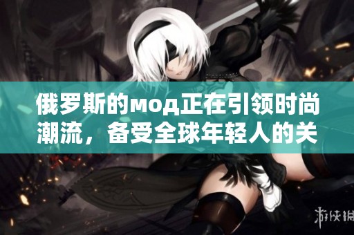 俄罗斯的мод正在引领时尚潮流，备受全球年轻人的关注与喜爱