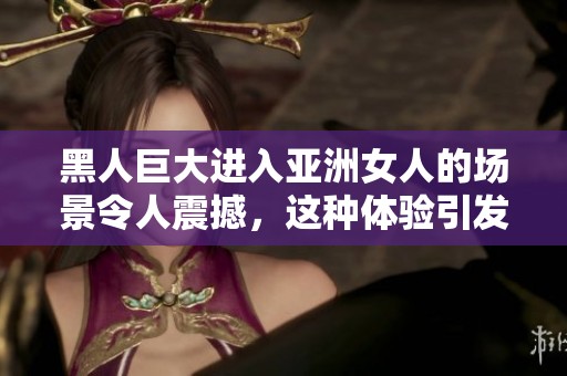 黑人巨大进入亚洲女人的场景令人震撼，这种体验引发了许多人的关注