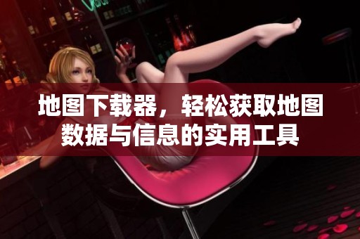 地图下载器，轻松获取地图数据与信息的实用工具