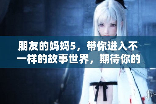 朋友的妈妈5，带你进入不一样的故事世界，期待你的关注和分享