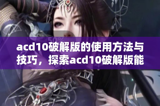 acd10破解版的使用方法与技巧，探索acd10破解版能带来的优势与好处