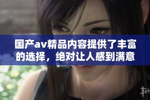 国产**精品内容提供了丰富的选择，绝对让人感到满意的**一区二区三区。