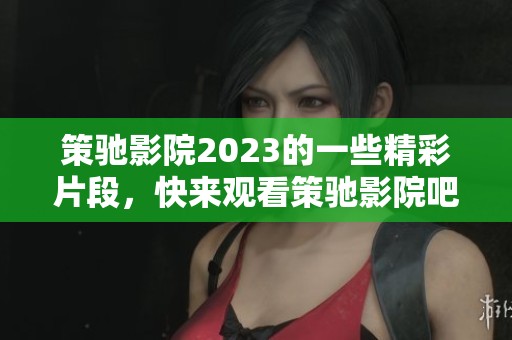 策驰影院2023的一些精彩片段，快来观看策驰影院吧！