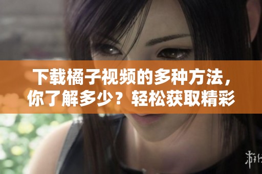 下载橘子视频的多种方法，你了解多少？轻松获取精彩内容，快来看看吧！