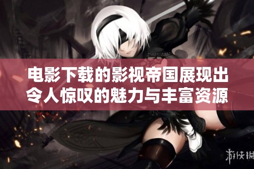 电影下载的影视帝国展现出令人惊叹的魅力与丰富资源