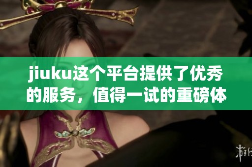jiuku这个平台提供了优秀的服务，值得一试的重磅体验就在这里。