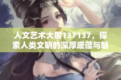 人文艺术大展137137，探索人类文明的深厚底蕴与魅力