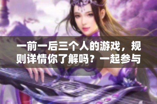 一前一后三个人的游戏，规则详情你了解吗？一起参与游戏，快来看看！