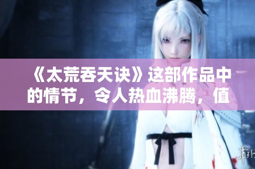 《太荒吞天诀》这部作品中的情节，令人热血沸腾，值得深入探讨与品味。