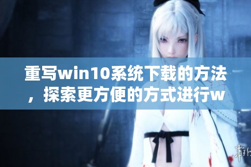 重写win10系统下载的方法，探索更方便的方式进行win10系统的获取