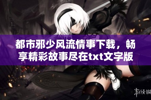 都市邪少风流情事下载，畅享精彩故事尽在txt文字版