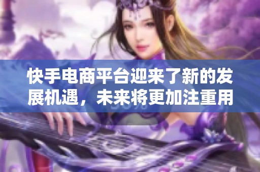 快手电商平台迎来了新的发展机遇，未来将更加注重用户体验与市场需求