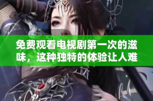 免费观看电视剧第一次的滋味，这种独特的体验让人难以忘怀