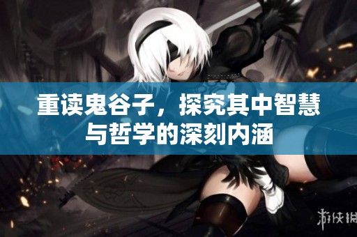 重读鬼谷子，探究其中智慧与哲学的深刻内涵