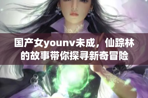 国产女younv未成，仙踪林的故事带你探寻新奇冒险