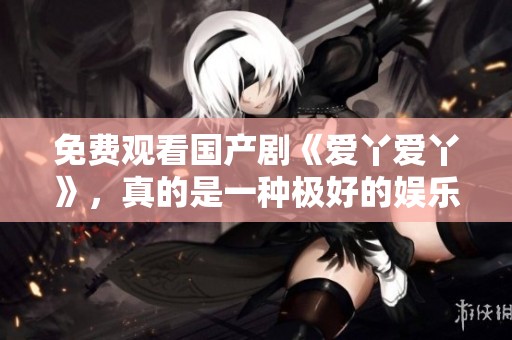 免费观看国产剧《爱丫爱丫》，真的是一种极好的娱乐享受！