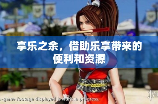 享乐之余，借助乐享带来的便利和资源