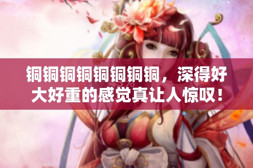 铜铜铜铜铜铜铜铜，深得好大好重的感觉真让人惊叹！