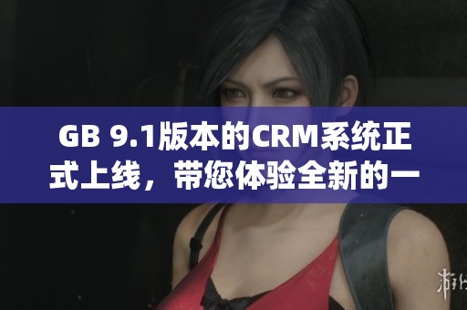 GB 9.1版本的CRM系统正式上线，带您体验全新的一站式管理服务。