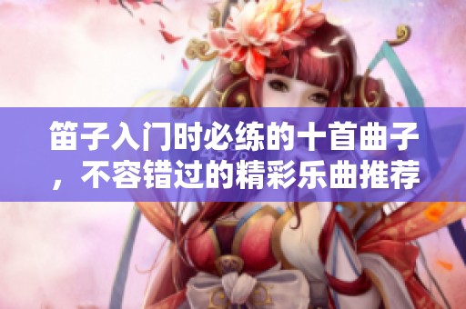笛子入门时必练的十首曲子，不容错过的精彩乐曲推荐