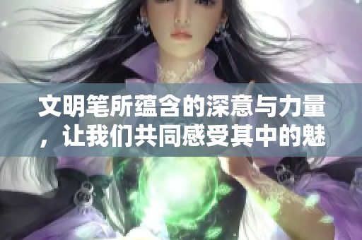 文明笔所蕴含的深意与力量，让我们共同感受其中的魅力和价值