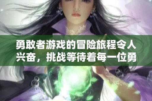 勇敢者游戏的冒险旅程令人兴奋，挑战等待着每一位勇敢者的到来。