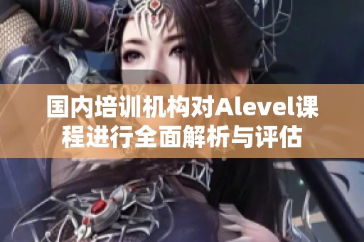 国内培训机构对Alevel课程进行全面解析与评估